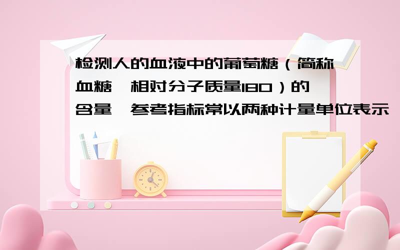 检测人的血液中的葡萄糖（简称血糖,相对分子质量180）的含量,参考指标常以两种计量单位表示,即“mmol/L”和“mg/dL”（1L=10dL）.以“mmol/L”表示时,人的血糖正常值在3.61—6.11mmol/L之间.如果