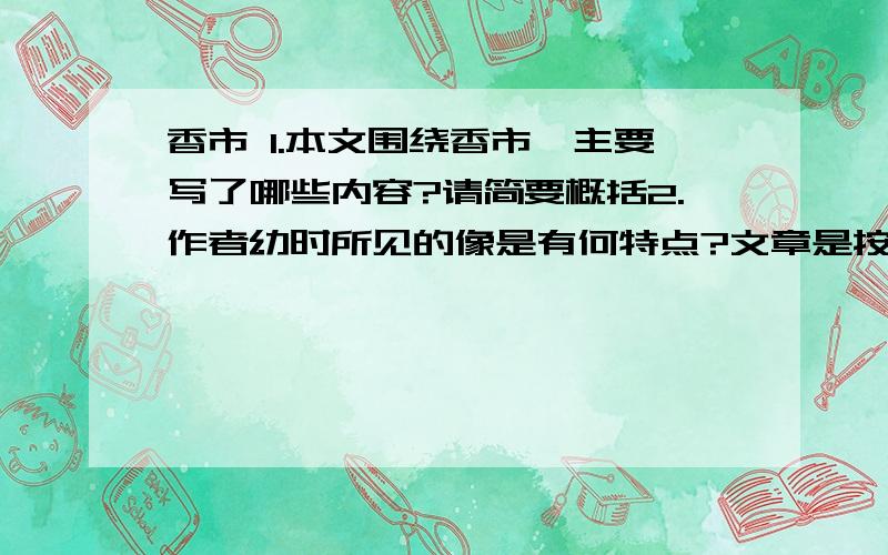 香市 1.本文围绕香市,主要写了哪些内容?请简要概括2.作者幼时所见的像是有何特点?文章是按什么顺序从哪些方面介绍的?3.第⑦段写重又举行的香市,有什么特点?从哪些方面写的?从中流露出