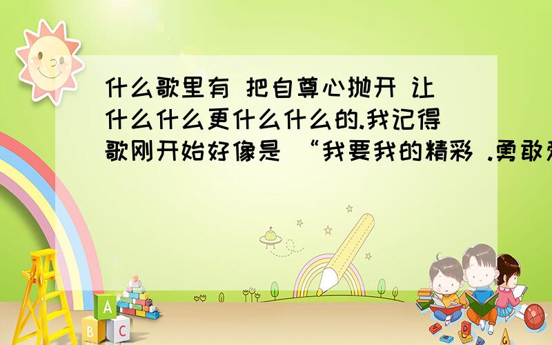 什么歌里有 把自尊心抛开 让什么什么更什么什么的.我记得歌刚开始好像是 “我要我的精彩 .勇敢爱  .请你大声说嗨~.为什么别人的鞋子总比我跑的快.把自尊心抛开. 让.更. 把. 让我们一起拽