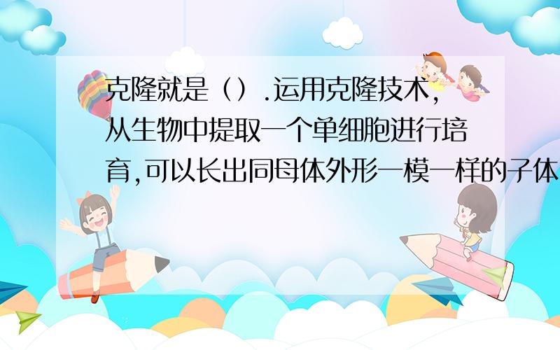 克隆就是（）.运用克隆技术,从生物中提取一个单细胞进行培育,可以长出同母体外形一模一样的子体.……1996年,科学家克隆出了世界上首例克隆羊,取名叫（）.