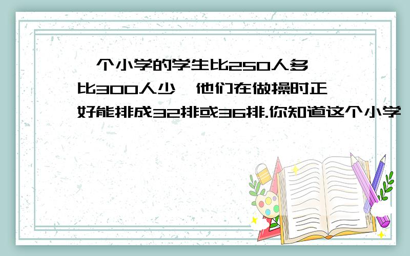 一个小学的学生比250人多,比300人少,他们在做操时正好能排成32排或36排.你知道这个小学一共有多少人吗?