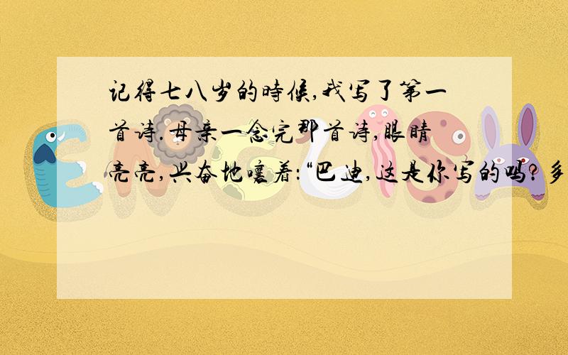 记得七八岁的时候,我写了第一首诗.母亲一念完那首诗,眼睛亮亮,兴奋地嚷着：“巴迪,这是你写的吗?多美的诗啊!精彩极了!”她搂着我,不住地赞扬.我既腼腆又得意洋洋,点头告诉她诗确实是