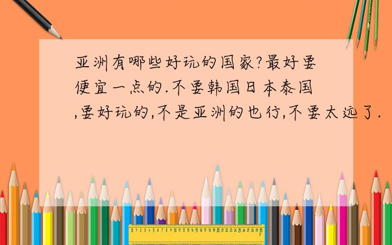 亚洲有哪些好玩的国家?最好要便宜一点的.不要韩国日本泰国,要好玩的,不是亚洲的也行,不要太远了.