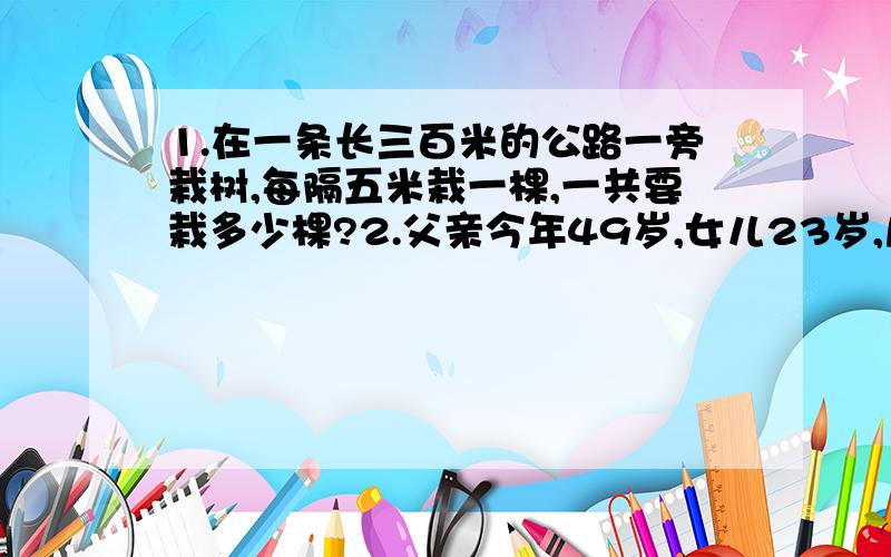 1.在一条长三百米的公路一旁栽树,每隔五米栽一棵,一共要栽多少棵?2.父亲今年49岁,女儿23岁,几年前的父亲是女儿的年龄的3倍?3.一艘轮船从宜昌顺水航行到上海,静水航行的速度每小时27km,水