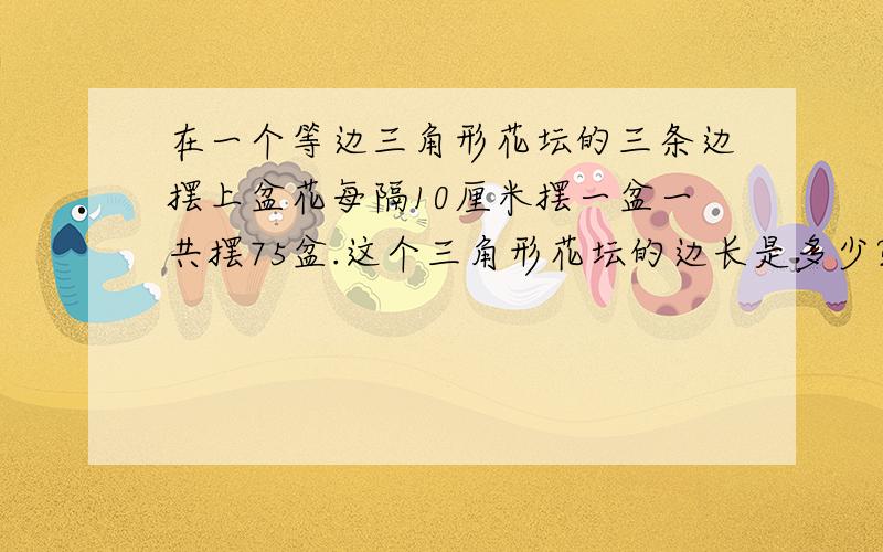 在一个等边三角形花坛的三条边摆上盆花每隔10厘米摆一盆一共摆75盆.这个三角形花坛的边长是多少?