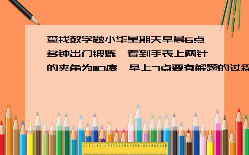 查找数学题小华星期天早晨6点多钟出门锻炼,看到手表上两针的夹角为110度,早上7点要有解题的过程,不要乱说的