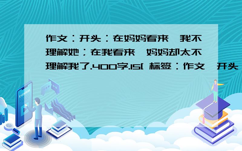 作文：开头：在妈妈看来,我不理解她；在我看来,妈妈却太不理解我了.400字.15[ 标签：作文,开头,妈