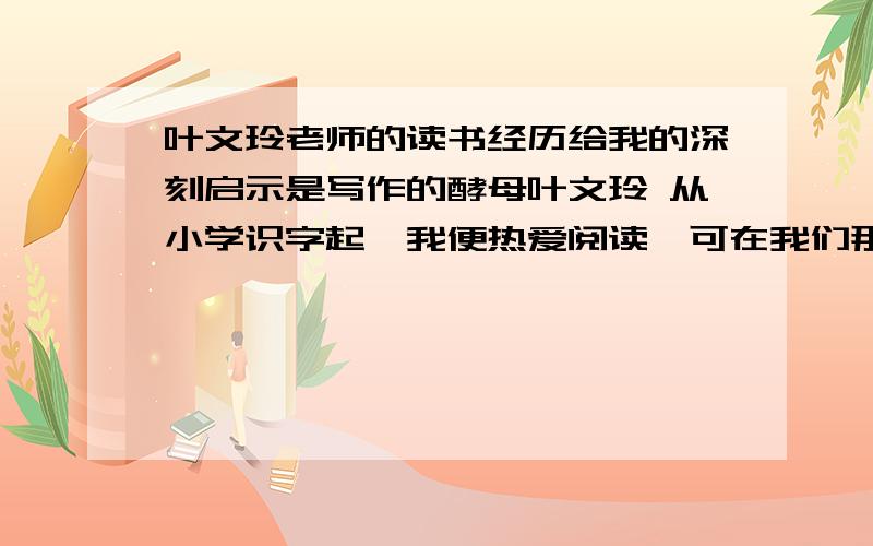 叶文玲老师的读书经历给我的深刻启示是写作的酵母叶文玲 从小学识字起,我便热爱阅读,可在我们那个山头海角的偏远小镇,见到的书非常有限,于是我“贪婪”得“连一片有字的纸头都不放