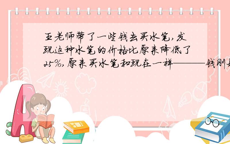 王老师带了一些钱去买水笔,发现这种水笔的价格比原来降低了25%,原来买水笔和现在一样———钱刚好用完,现在买笔的支数比原来买笔的支数比原来多25支,问王老师在没降价之前用同样多的