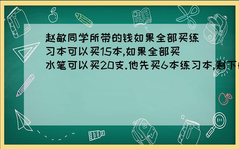 赵敏同学所带的钱如果全部买练习本可以买15本,如果全部买水笔可以买20支.他先买6本练习本,剩下的钱可以买几支水笔?