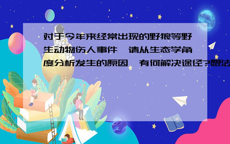 对于今年来经常出现的野狼等野生动物伤人事件,请从生态学角度分析发生的原因,有何解决途径?想法方向链接神马的不要大意地都扔过来吧吧吧吧.