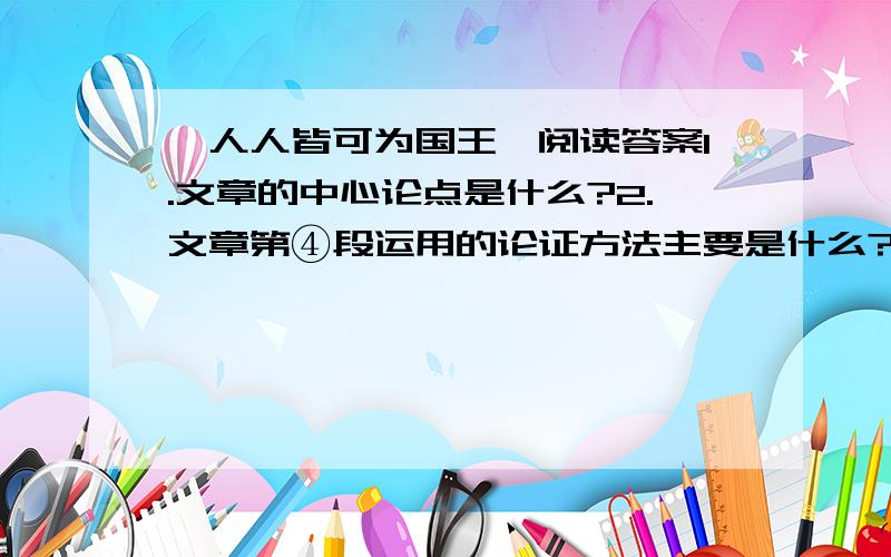 《人人皆可为国王》阅读答案1.文章的中心论点是什么?2.文章第④段运用的论证方法主要是什么?作用是什么?3.文章第③段到第⑤短分别是从那些方面来论述文章观点的?4.国王的精神享受表现