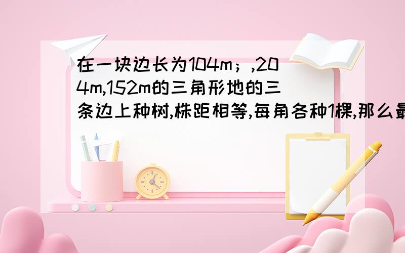 在一块边长为104m；,204m,152m的三角形地的三条边上种树,株距相等,每角各种1棵,那么最多可种多少棵?