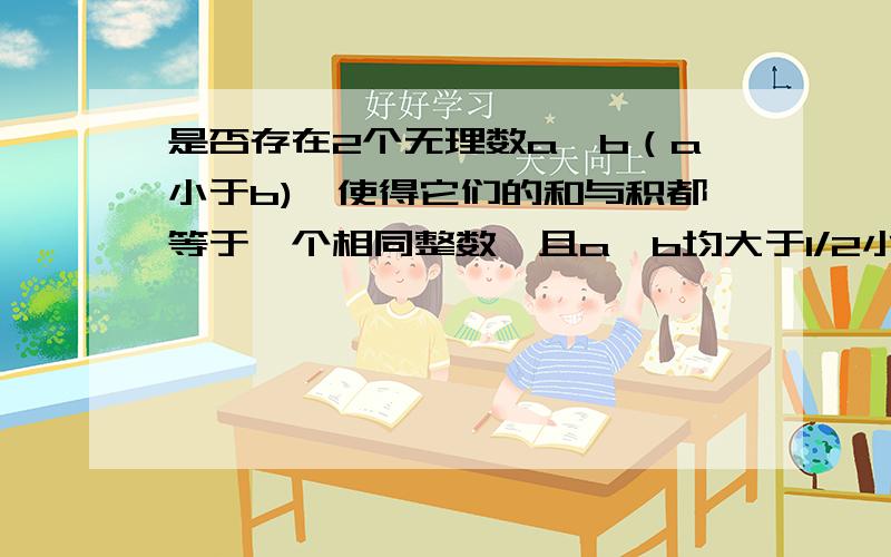 是否存在2个无理数a,b（a小于b),使得它们的和与积都等于一个相同整数,且a,b均大于1/2小于4?若存在,请求出这两个数；若不存在,请说明理由.