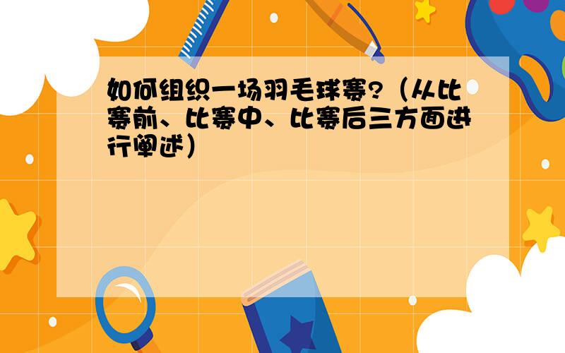 如何组织一场羽毛球赛?（从比赛前、比赛中、比赛后三方面进行阐述）