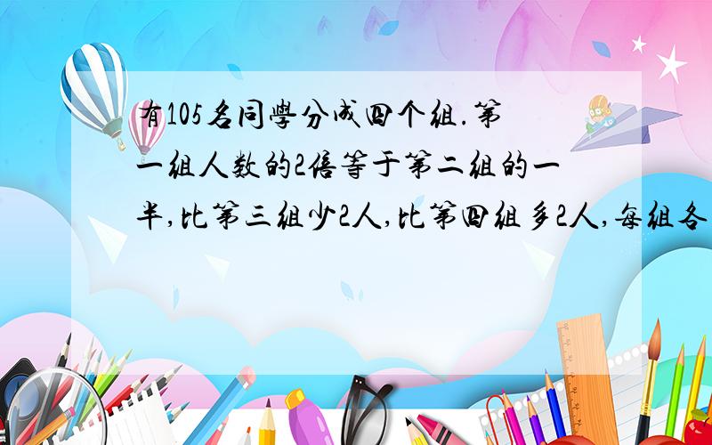 有105名同学分成四个组.第一组人数的2倍等于第二组的一半,比第三组少2人,比第四组多2人,每组各有多少人?要算式!