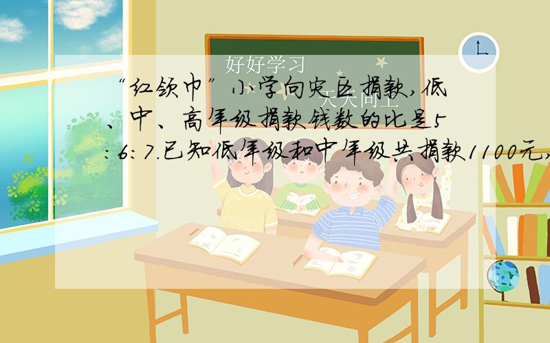 “红领巾”小学向灾区捐款,低、中、高年级捐款钱数的比是5：6：7.已知低年级和中年级共捐款1100元,求高