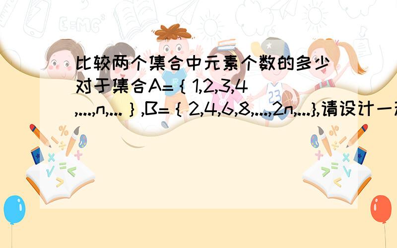 比较两个集合中元素个数的多少对于集合A=｛1,2,3,4,...,n,...｝,B=｛2,4,6,8,...,2n,...},请设计一种比较这两个集合中元素个数多少的方法.