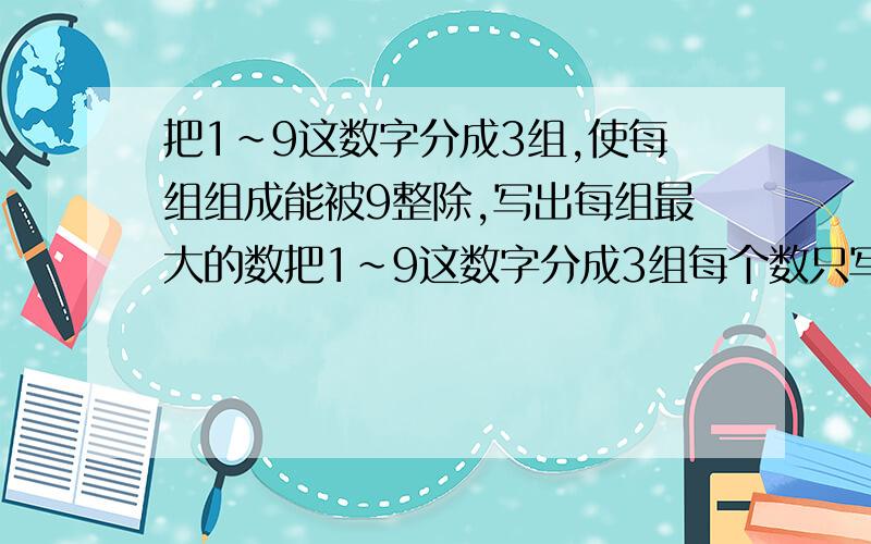 把1~9这数字分成3组,使每组组成能被9整除,写出每组最大的数把1~9这数字分成3组每个数只写一次）,使每组组成能被9整除,写出每组最大的数 (3月5日12点以前回答加悬赏分）