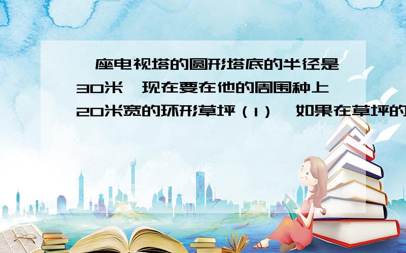 一座电视塔的圆形塔底的半径是30米,现在要在他的周围种上20米宽的环形草坪（1）,如果在草坪的外围一圈铁栏杆,这圈铁栏杆,长多少米.（2）,草坪的面积有多大.（3）,如果每平方米草坪需80