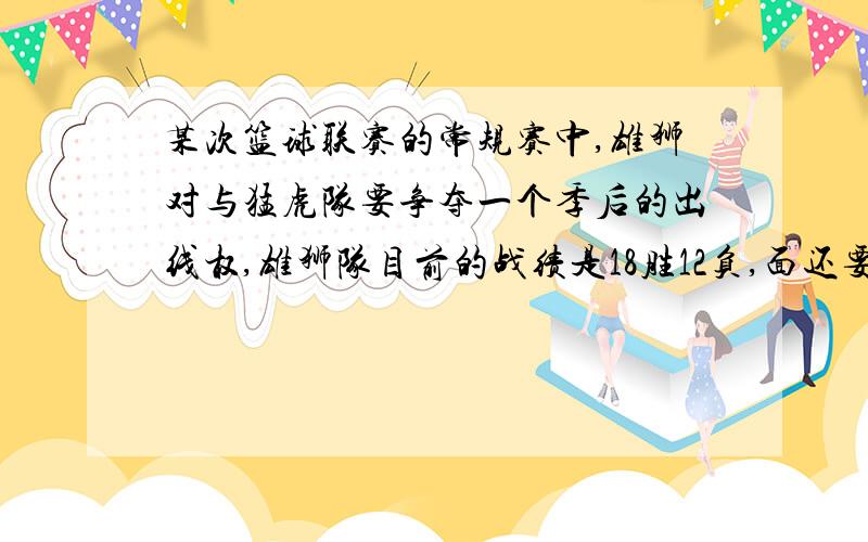 某次篮球联赛的常规赛中,雄狮对与猛虎队要争夺一个季后的出线权,雄狮队目前的战绩是18胜12负,面还要比赛6场,（其中包括再与猛虎队比赛一场）,猛虎队目前16胜15负,后面还要比赛5场,（1）