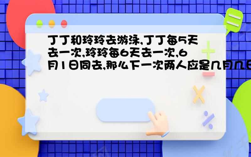 丁丁和玲玲去游泳,丁丁每5天去一次,玲玲每6天去一次,6月1日同去,那么下一次两人应是几月几日同去?