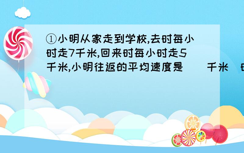 ①小明从家走到学校,去时每小时走7千米,回来时每小时走5千米,小明往返的平均速度是（）千米\时?用比例的知识解方程!还有：①张楠骑自行车从甲地到乙地,前齿轮共转了1200圈,后齿轮转了?