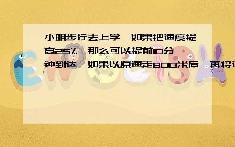 小明步行去上学,如果把速度提高25%,那么可以提前10分钟到达,如果以原速走800米后,再将速度提高50%,也可提前10分钟,小明家离校多少米?（用比去解）