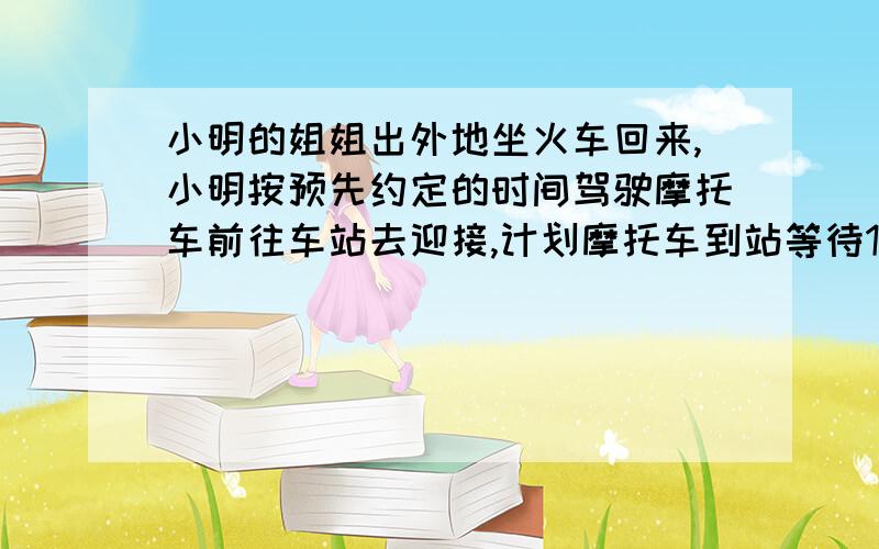 小明的姐姐出外地坐火车回来,小明按预先约定的时间驾驶摩托车前往车站去迎接,计划摩托车到站等待10分钟正好接到姐姐.但是姐姐临时改乘早一班车回来,到站后不见小明来接就步行回家.走