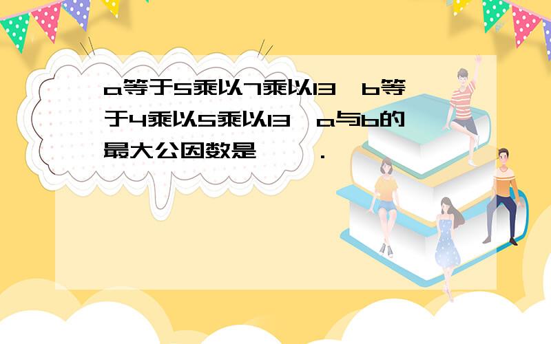 a等于5乘以7乘以13,b等于4乘以5乘以13,a与b的最大公因数是【 】.