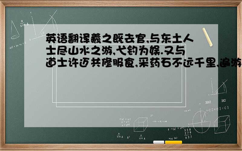 英语翻译羲之既去官,与东土人士尽山水之游,弋钓为娱.又与道士许迈共修服食,采药石不远千里,遍游东中诸郡,穷诸名山,泛沧海,叹曰：“我卒当以乐死.”谢安尝谓羲之曰：“中年以来,伤于哀