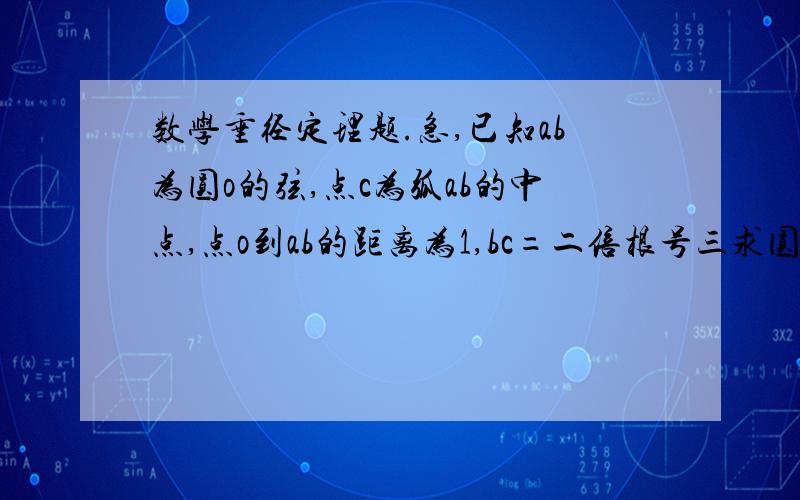 数学垂径定理题.急,已知ab为圆o的弦,点c为弧ab的中点,点o到ab的距离为1,bc=二倍根号三求圆o半径o到ab的距离不是oc，c是弧ab中点。ab是弦