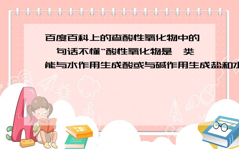 百度百科上的查酸性氧化物中的一句话不懂“酸性氧化物是一类能与水作用生成酸或与碱作用生成盐和水或与碱性氧化物反应生成盐的氧化物(且生成物只能有盐和水,不可以有任何其它物质