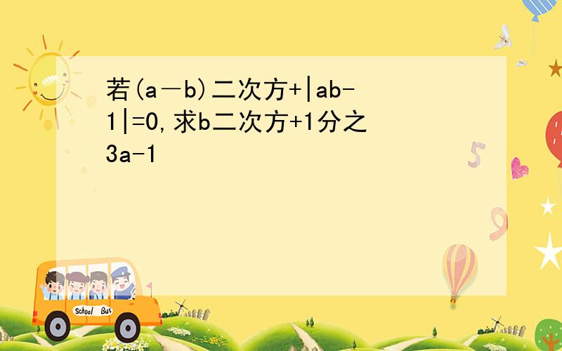 若(a－b)二次方+|ab-1|=0,求b二次方+1分之3a-1