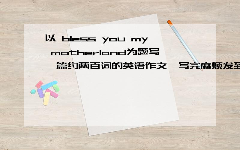 以 bless you my motherland为题写一篇约两百词的英语作文,写完麻烦发到我邮箱abc10086163@163.com不要在网上复制也不要抄袭的,那些我全都看过了,不予以采纳,在回答问题时输入你发给我的文章的首