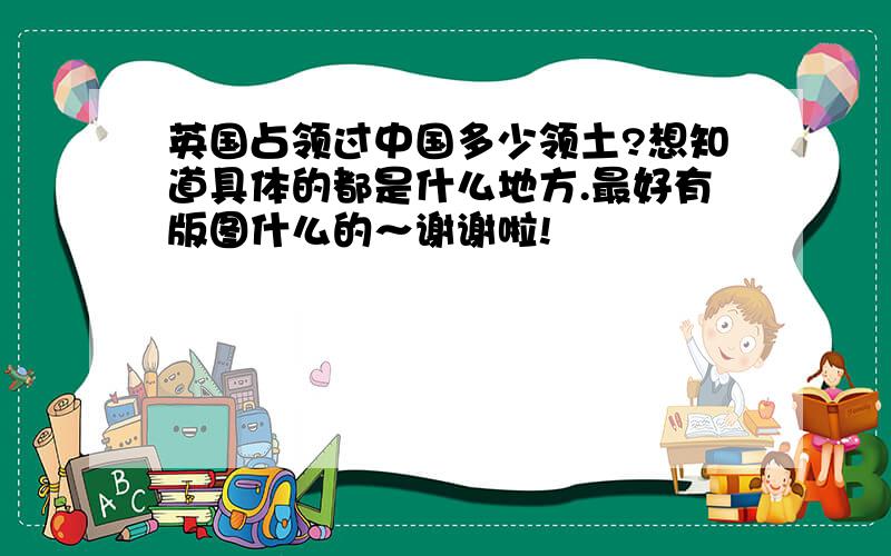 英国占领过中国多少领土?想知道具体的都是什么地方.最好有版图什么的～谢谢啦!