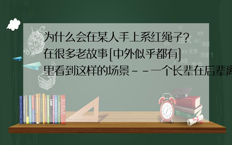 为什么会在某人手上系红绳子?在很多老故事[中外似乎都有]里看到这样的场景--一个长辈在后辈离家前,或者犯了什么错误以后,一面絮絮叨叨一面在对方手腕上系上一条红色的绳子[还是丝带?