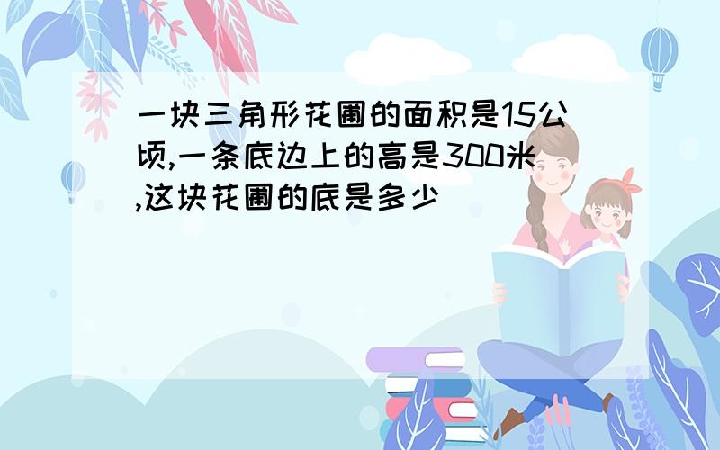 一块三角形花圃的面积是15公顷,一条底边上的高是300米,这块花圃的底是多少