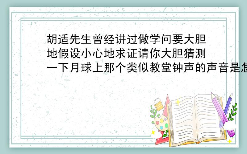 胡适先生曾经讲过做学问要大胆地假设小心地求证请你大胆猜测一下月球上那个类似教堂钟声的声音是怎么产生胡适先生曾经讲过,做学问要大胆地假设,小心地求证.请你大胆猜测一下月球上