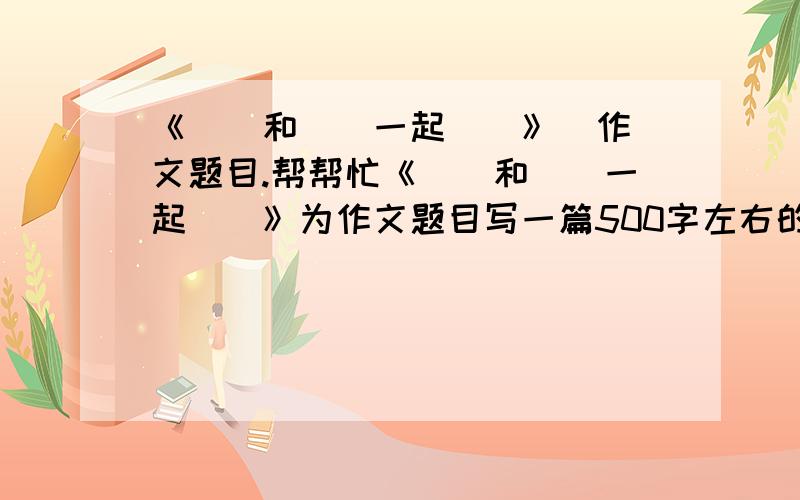 《＿＿和＿＿一起＿＿》  作文题目.帮帮忙《＿＿和＿＿一起＿＿》为作文题目写一篇500字左右的作文.