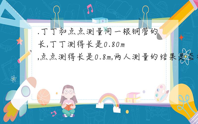 .丁丁和点点测量同一根铜管的长,丁丁测得长是0.80m ,点点测得长是0.8m,两人测量的结果是否相同?为什么