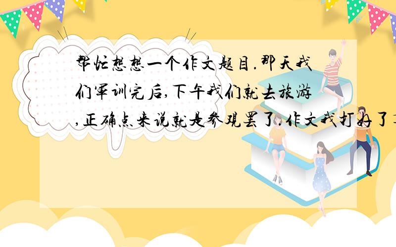 帮忙想想一个作文题目.那天我们军训完后,下午我们就去旅游,正确点来说就是参观罢了.作文我打好了草稿,还没定题目.而老师叫我们写的内容是今天去参观的感受...我脑细胞都快爆了.