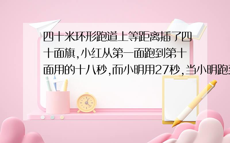 四十米环形跑道上等距离插了四十面旗,小红从第一面跑到第十面用的十八秒,而小明用27秒,当小明跑到第25面,小红跑到底几面?