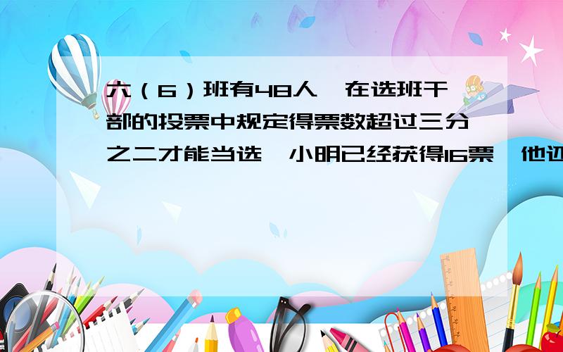 六（6）班有48人,在选班干部的投票中规定得票数超过三分之二才能当选,小明已经获得16票,他还要在剩下的中获得多少票才能当选?