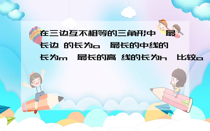 在三边互不相等的三角形中,最长边 的长为a,最长的中线的长为m,最长的高 线的长为h,比较a,m,h