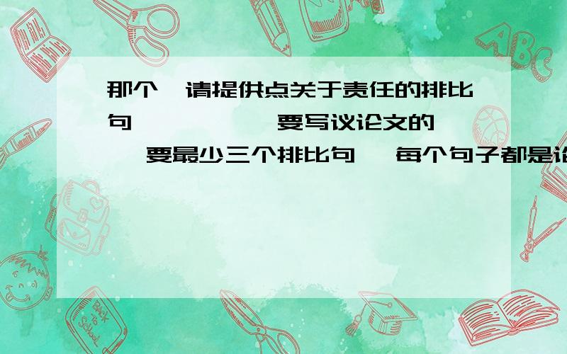 那个`请提供点关于责任的排比句``诶`` 要写议论文的`` 要最少三个排比句` 每个句子都是论点`