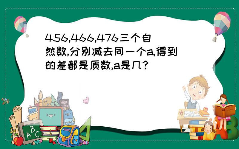 456,466,476三个自然数,分别减去同一个a,得到的差都是质数,a是几?