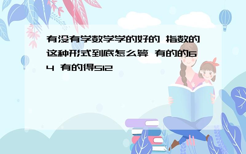 有没有学数学学的好的 指数的这种形式到底怎么算 有的的64 有的得512