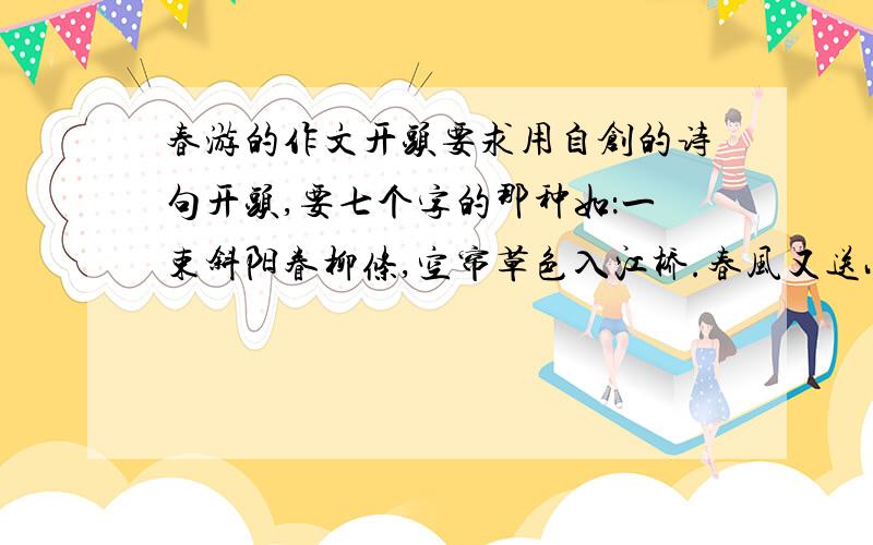 春游的作文开头要求用自创的诗句开头,要七个字的那种如：一束斜阳眷柳条,空帘草色入江桥.春风又送小红桡.好梦凭栏舒睡眼,诗心踏雾写晴宵.峦头对话砍山樵.要美一点,还要体现春天再弄