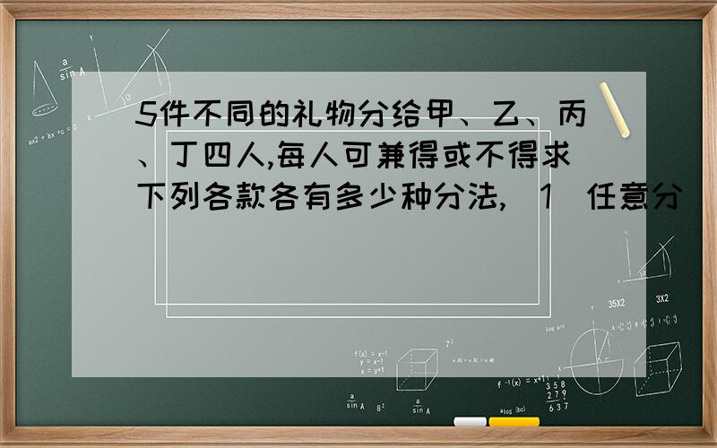 5件不同的礼物分给甲、乙、丙、丁四人,每人可兼得或不得求下列各款各有多少种分法,(1)任意分（2）甲恰得1件（3）甲至少得1件（4）甲至少得2件（5）每人至少得1件,(6)甲乙均至少得一件.